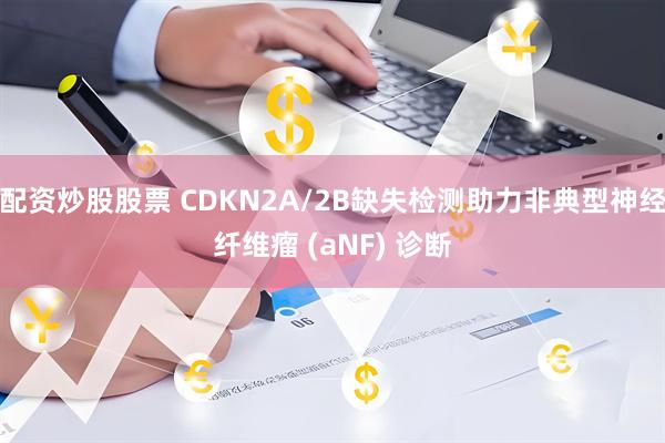 配资炒股股票 CDKN2A/2B缺失检测助力非典型神经纤维瘤 (aNF) 诊断