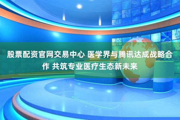 股票配资官网交易中心 医学界与腾讯达成战略合作 共筑专业医疗生态新未来