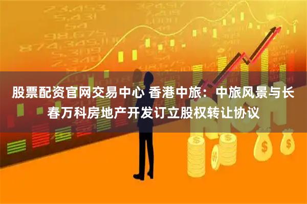股票配资官网交易中心 香港中旅：中旅风景与长春万科房地产开发订立股权转让协议