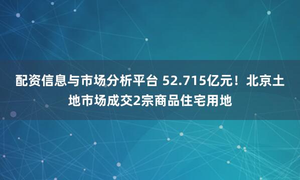 配资信息与市场分析平台 52.715亿元！北京土地市场成交2宗商品住宅用地