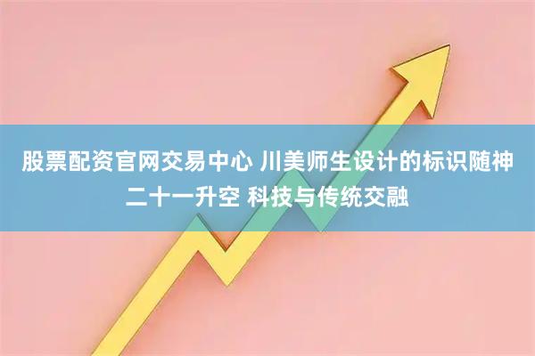 股票配资官网交易中心 川美师生设计的标识随神二十一升空 科技与传统交融