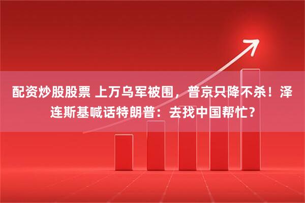 配资炒股股票 上万乌军被围，普京只降不杀！泽连斯基喊话特朗普：去找中国帮忙？