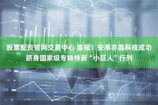 股票配资官网交易中心 喜报！安泰非晶科技成功跻身国家级专精特新“小巨人”行列