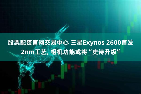 股票配资官网交易中心 三星Exynos 2600首发2nm工艺, 相机功能或将“史诗升级”