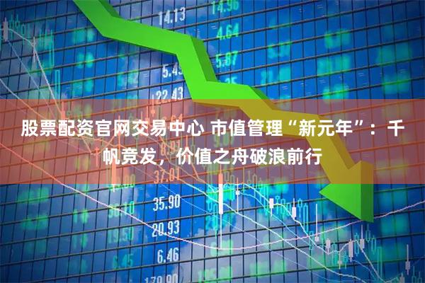 股票配资官网交易中心 市值管理“新元年”：千帆竞发，价值之舟破浪前行
