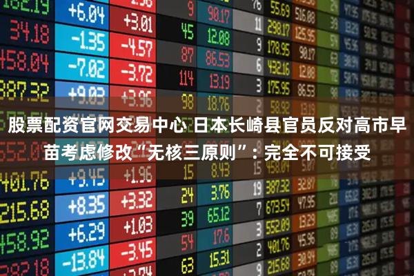 股票配资官网交易中心 日本长崎县官员反对高市早苗考虑修改“无核三原则”: 完全不可接受