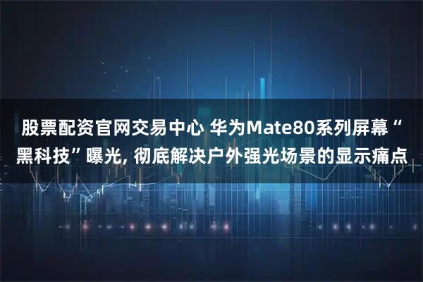 股票配资官网交易中心 华为Mate80系列屏幕“黑科技”曝光, 彻底解决户外强光场景的显示痛点