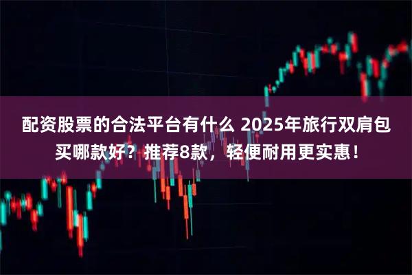 配资股票的合法平台有什么 2025年旅行双肩包买哪款好？推荐8款，轻便耐用更实惠！
