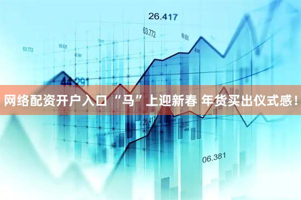 网络配资开户入口 “马”上迎新春 年货买出仪式感！