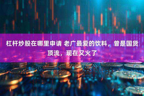 杠杆炒股在哪里申请 老广最爱的饮料，曾是国货顶流，现在又火了