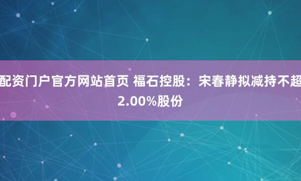 配资门户官方网站首页 福石控股：宋春静拟减持不超2.00%股份