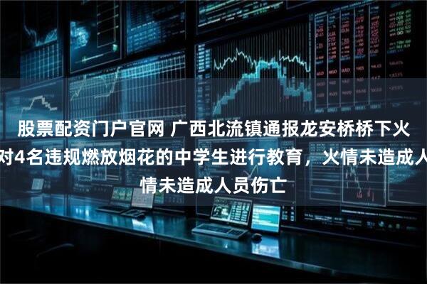 股票配资门户官网 广西北流镇通报龙安桥桥下火情：已对4名违规燃放烟花的中学生进行教育，火情未造成人员伤亡