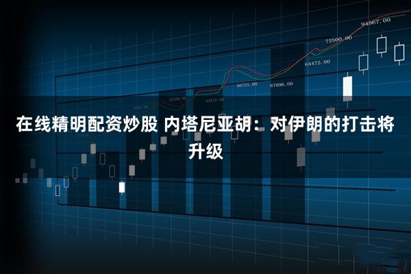 在线精明配资炒股 内塔尼亚胡：对伊朗的打击将升级