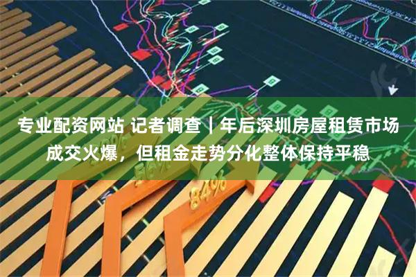 专业配资网站 记者调查｜年后深圳房屋租赁市场成交火爆，但租金走势分化整体保持平稳