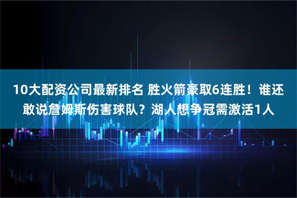 10大配资公司最新排名 胜火箭豪取6连胜！谁还敢说詹姆斯伤害球队？湖人想争冠需激活1人