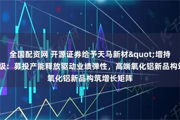 全国配资网 开源证券给予天马新材"增持"评级：募投产能释放驱动业绩弹性，高端氧化铝新品构筑增长矩阵