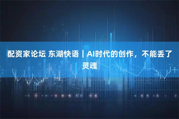 配资家论坛 东湖快语｜AI时代的创作，不能丢了灵魂