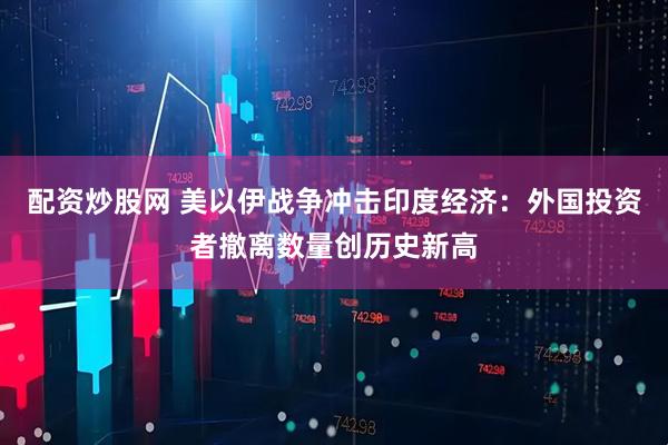 配资炒股网 美以伊战争冲击印度经济：外国投资者撤离数量创历史新高