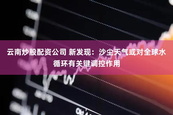 云南炒股配资公司 新发现：沙尘天气或对全球水循环有关键调控作用