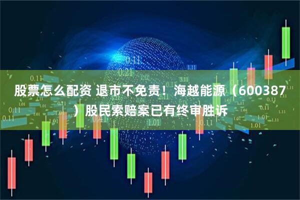 股票怎么配资 退市不免责！海越能源（600387）股民索赔案已有终审胜诉