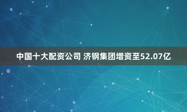 中国十大配资公司 济钢集团增资至52.07亿