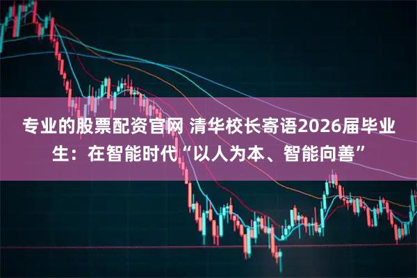 专业的股票配资官网 清华校长寄语2026届毕业生：在智能时代“以人为本、智能向善”
