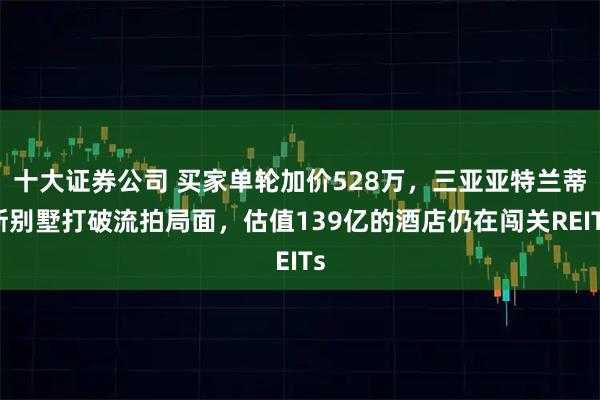十大证券公司 买家单轮加价528万，三亚亚特兰蒂斯别墅打破流拍局面，估值139亿的酒店仍在闯关REITs