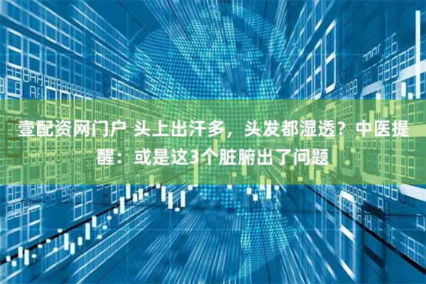 壹配资网门户 头上出汗多，头发都湿透？中医提醒：或是这3个脏腑出了问题