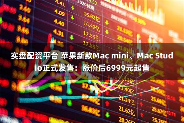 实盘配资平台 苹果新款Mac mini、Mac Studio正式发售：涨价后6999元起售