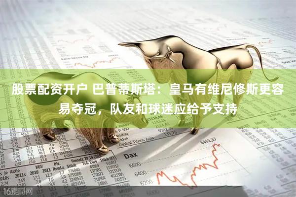 股票配资开户 巴普蒂斯塔：皇马有维尼修斯更容易夺冠，队友和球迷应给予支持